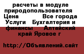 расчеты в модуле природопользователя › Цена ­ 3 000 - Все города Услуги » Бухгалтерия и финансы   . Алтайский край,Яровое г.